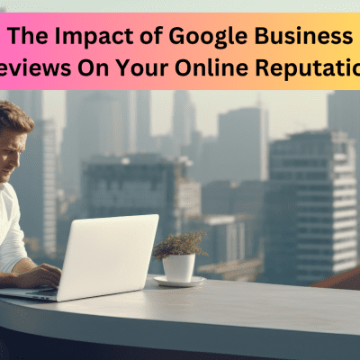 The Impact of Google Business Reviews On Your Online Reputation